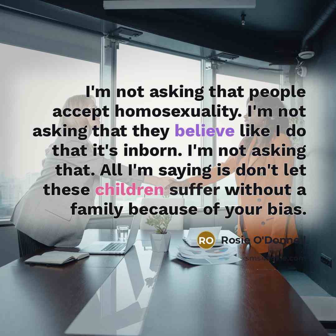 “I'm not asking that people accept homosexuality. I'm not asking that they believe like I do that it's inborn. I'm not asking that. All I'm saying is don't let these children suffer without a family because of your bias.” quote by Rosie O'Donnell