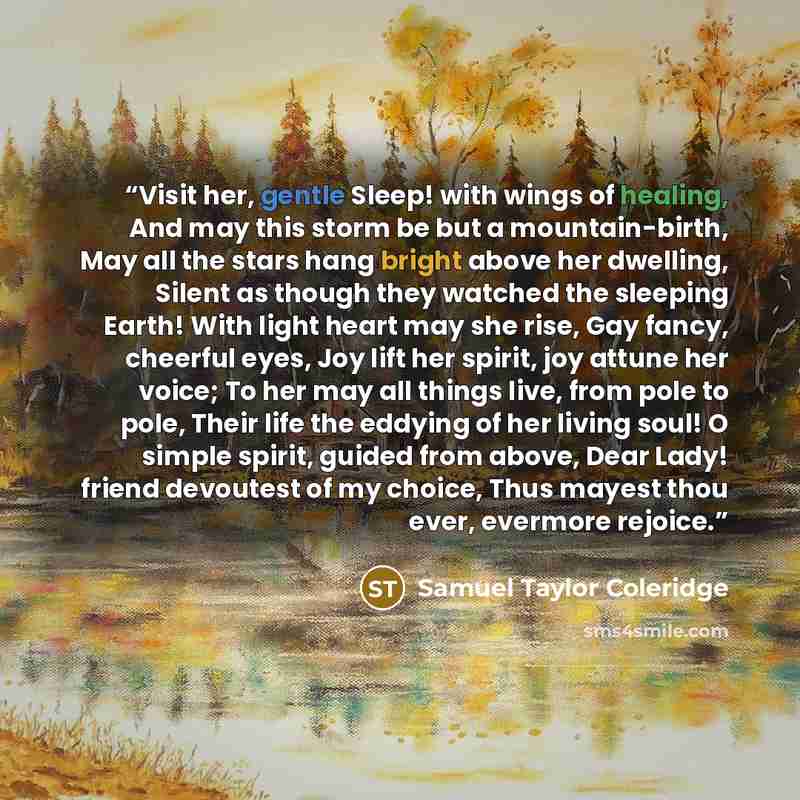 “Visit her, gentle Sleep! with wings of healing, And may this storm be but a mountain-birth, May all the stars hang bright above her dwelling, Silent as though they watched the sleeping Earth! With light heart may she rise, Gay fancy, cheerful eyes, Joy lift her spirit, joy attune her voice; To her…” quote by Samuel Taylor Coleridge
