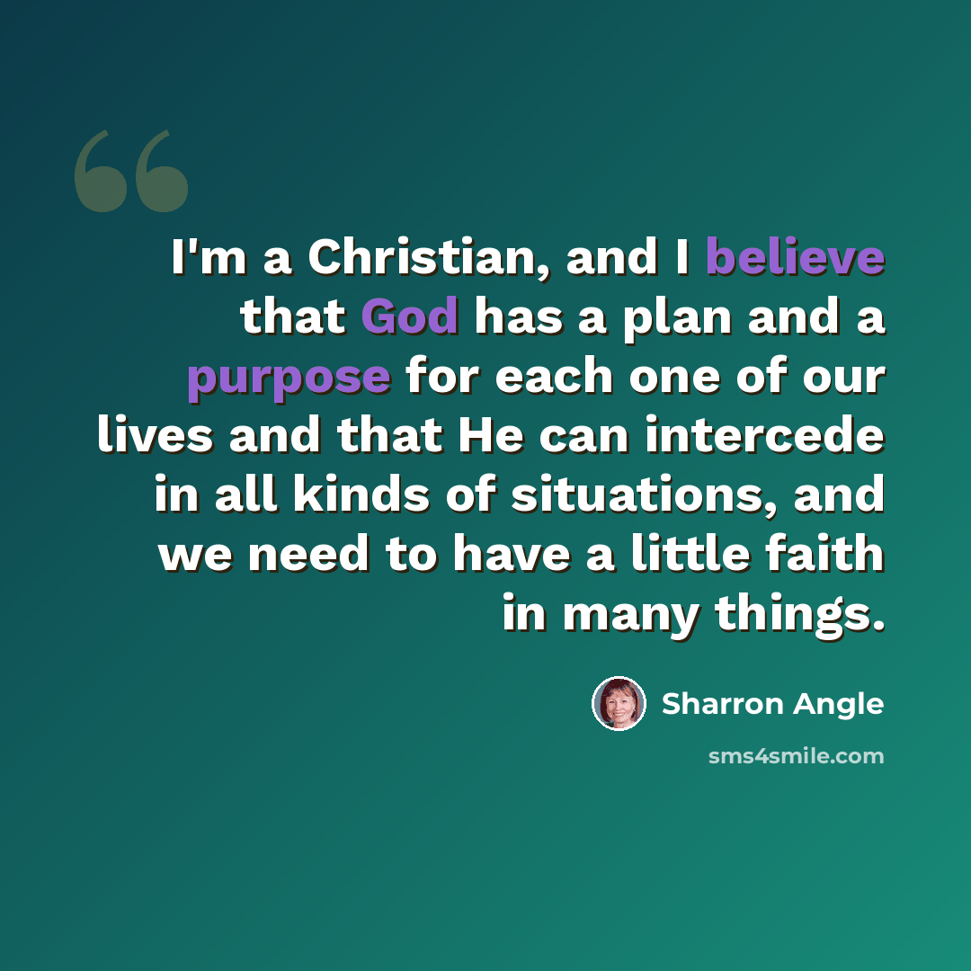 “I'm a Christian, and I believe that God has a plan and a purpose for each one of our lives and that He can intercede in all kinds of situations, and we need to have a little faith in many things.” quote by Sharron Angle