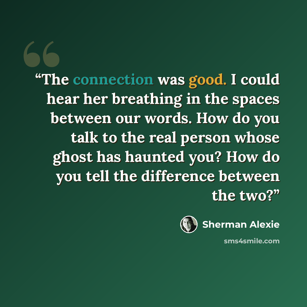 “The connection was good. I could hear her breathing in the spaces between our words. How do you talk to the real person whose ghost has haunted you? How do you tell the difference between the two?” quote by Sherman Alexie