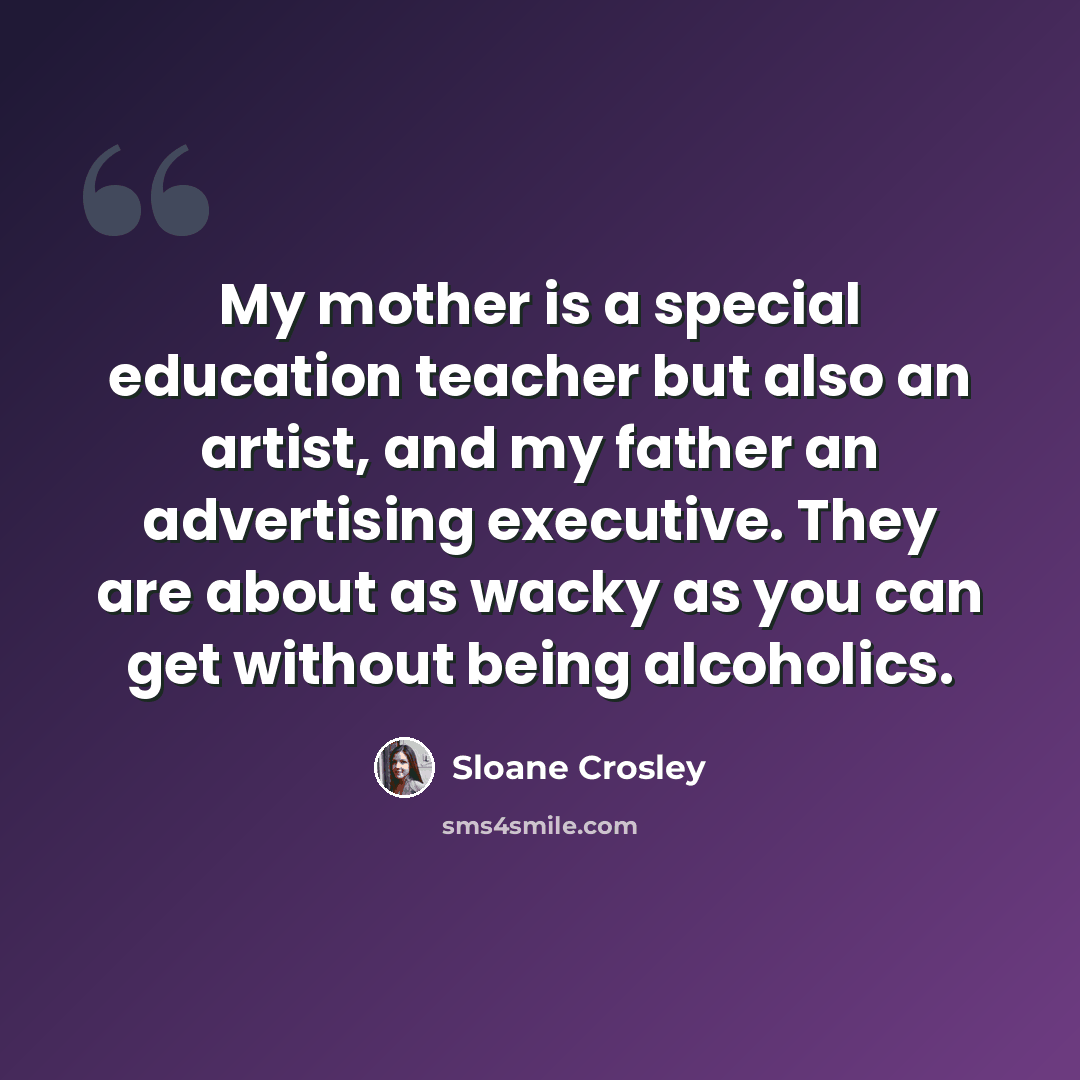 “My mother is a special education teacher but also an artist, and my father an advertising executive. They are about as wacky as you can get without being alcoholics.” quote by Sloane Crosley