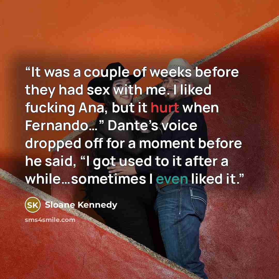 “It was a couple of weeks before they had sex with me. I liked fucking Ana, but it hurt when Fernando…” Dante’s voice dropped off for a moment before he said, “I got used to it after a while…sometimes I even liked it.” quote by Sloane Kennedy