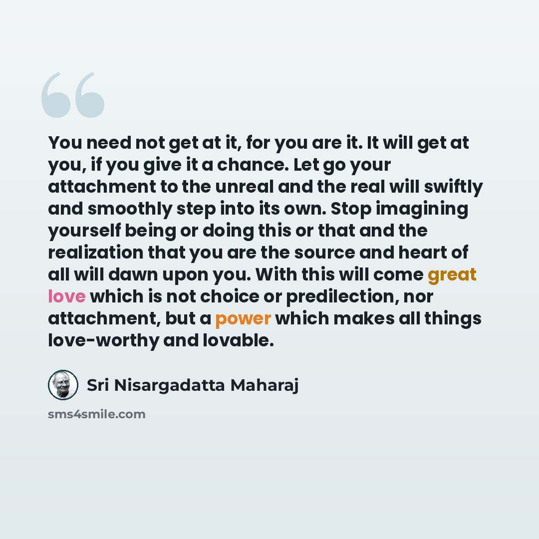 “You need not get at it, for you are it. It will get at you, if you give it a chance. Let go your attachment to the unreal and the real will swiftly and smoothly step into its own. Stop imagining yourself being or doing this or that and the realization that you are the source and heart of all will…” quote by Sri Nisargadatta Maharaj