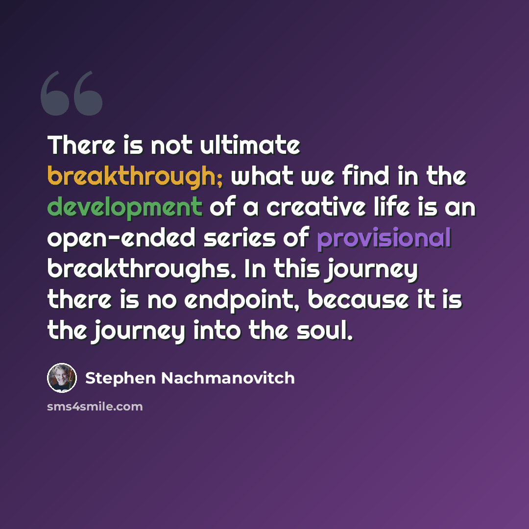 “There is not ultimate breakthrough; what we find in the development of a creative life is an open-ended series of provisional breakthroughs. In this journey there is no endpoint, because it is the journey into the soul.” quote by Stephen Nachmanovitch