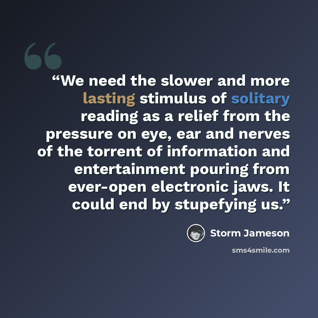 “We need the slower and more lasting stimulus of solitary reading as a relief from the pressure on eye, ear and nerves of the torrent of information and entertainment pouring from ever-open electronic jaws. It could end by stupefying us.” quote by Storm Jameson