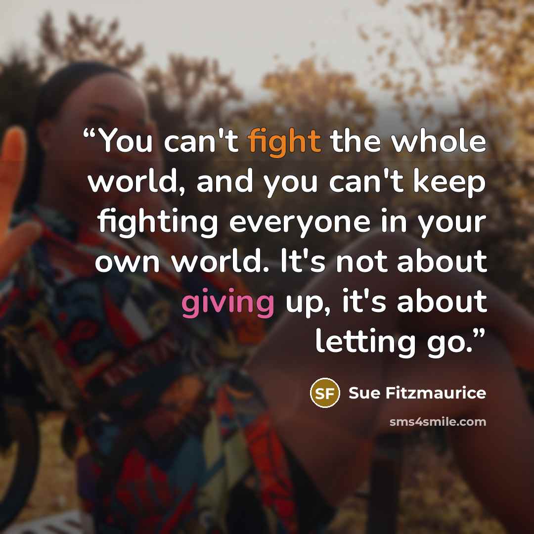 “You can't fight the whole world, and you can't keep fighting everyone in your own world. It's not about giving up, it's about letting go.” quote by Sue Fitzmaurice