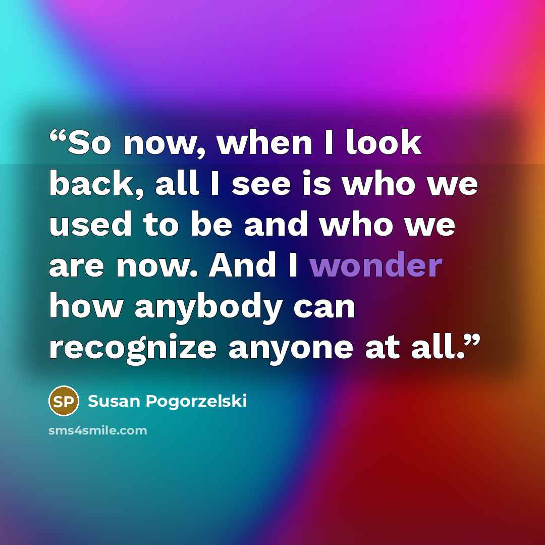 “So now, when I look back, all I see is who we used to be and who we are now. And I wonder how anybody can recognize anyone at all.” quote by Susan Pogorzelski