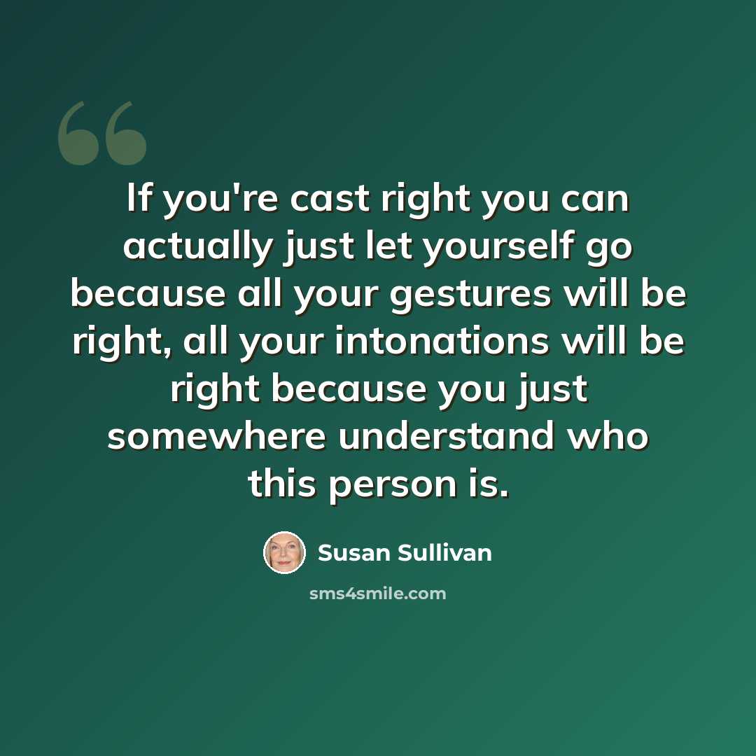 “If you're cast right you can actually just let yourself go because all your gestures will be right, all your intonations will be right because you just somewhere understand who this person is.” quote by Susan Sullivan