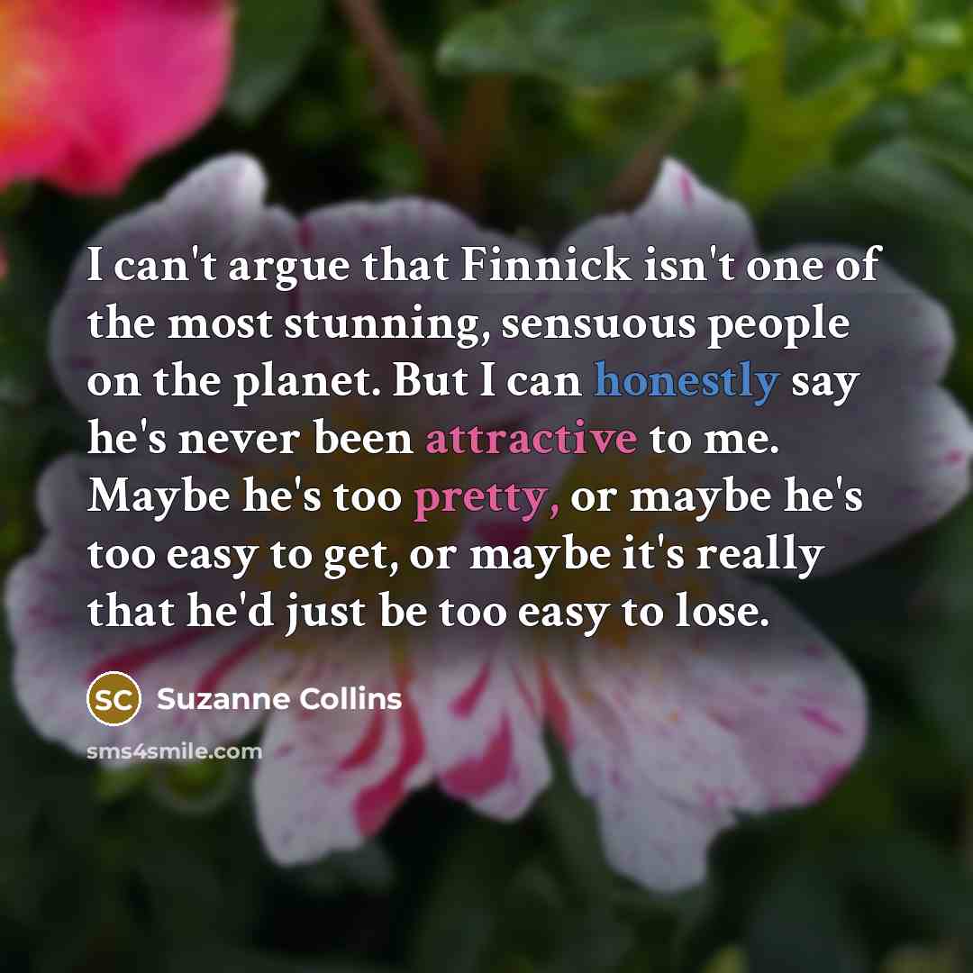 “I can't argue that Finnick isn't one of the most stunning, sensuous people on the planet. But I can honestly say he's never been attractive to me. Maybe he's too pretty, or maybe he's too easy to get, or maybe it's really that he'd just be too easy to lose.” quote by Suzanne Collins
