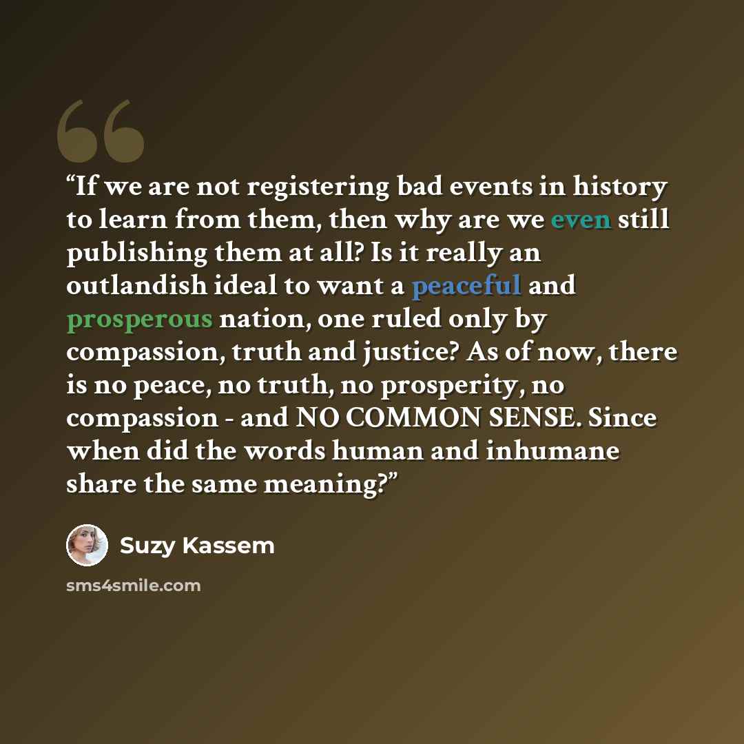 “If we are not registering bad events in history to learn from them, then why are we even still publishing them at all? Is it really an outlandish ideal to want a peaceful and prosperous nation, one ruled only by compassion, truth and justice? As of now, there is no peace, no truth, no prosperity…” quote by Suzy Kassem