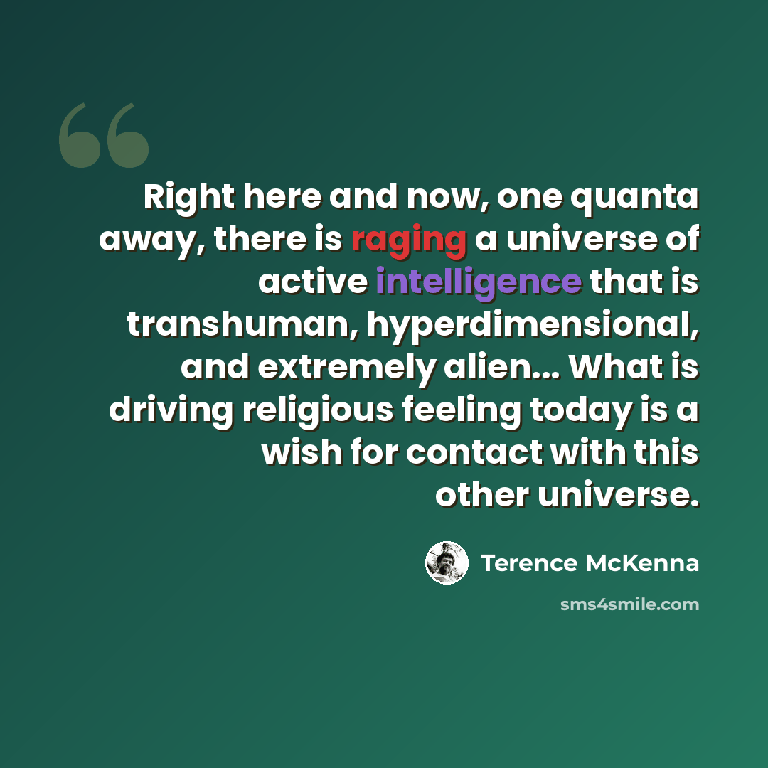 “Right here and now, one quanta away, there is raging a universe of active intelligence that is transhuman, hyperdimensional, and extremely alien... What is driving religious feeling today is a wish for contact with this other universe.” quote by Terence McKenna