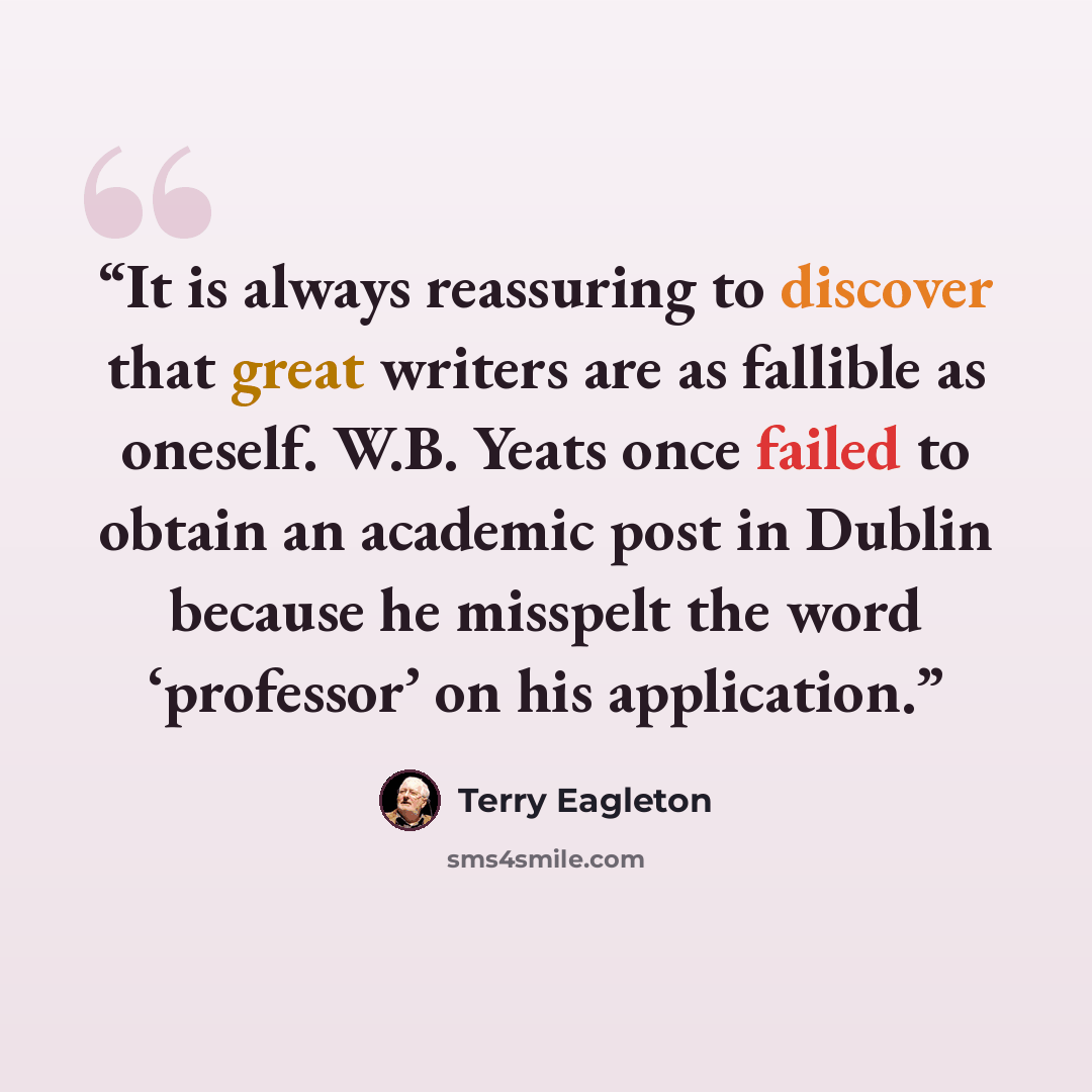 “It is always reassuring to discover that great writers are as fallible as oneself. W.B. Yeats once failed to obtain an academic post in Dublin because he misspelt the word ‘professor’ on his application.” quote by Terry Eagleton