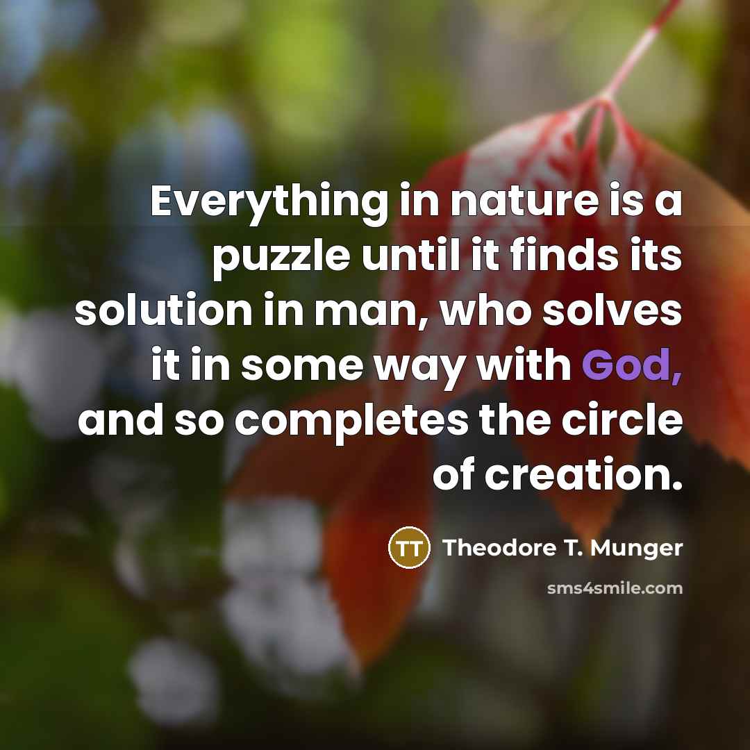 “Everything in nature is a puzzle until it finds its solution in man, who solves it in some way with God, and so completes the circle of creation.” quote by Theodore T. Munger