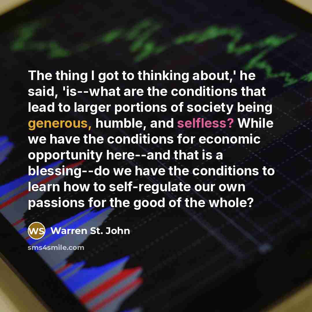 “The thing I got to thinking about,' he said, 'is--what are the conditions that lead to larger portions of society being generous, humble, and selfless? While we have the conditions for economic opportunity here--and that is a blessing--do we have the conditions to learn how to self-regulate our…” quote by Warren St. John