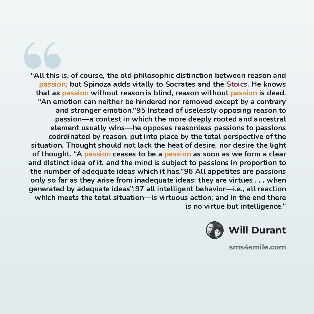 “All this is, of course, the old philosophic distinction between reason and passion; but Spinoza adds vitally to Socrates and the Stoics. He knows that as passion without reason is blind, reason without passion is dead. “An emotion can neither be hindered nor removed except by a contrary and…” quote by Will Durant