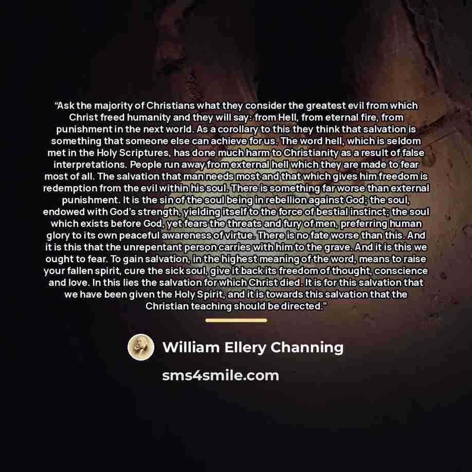 “Ask the majority of Christians what they consider the greatest evil from which Christ freed humanity and they will say: from Hell, from eternal fire, from punishment in the next world. As a corollary to this they think that salvation is something that someone else can achieve for us. The word…” quote by William Ellery Channing