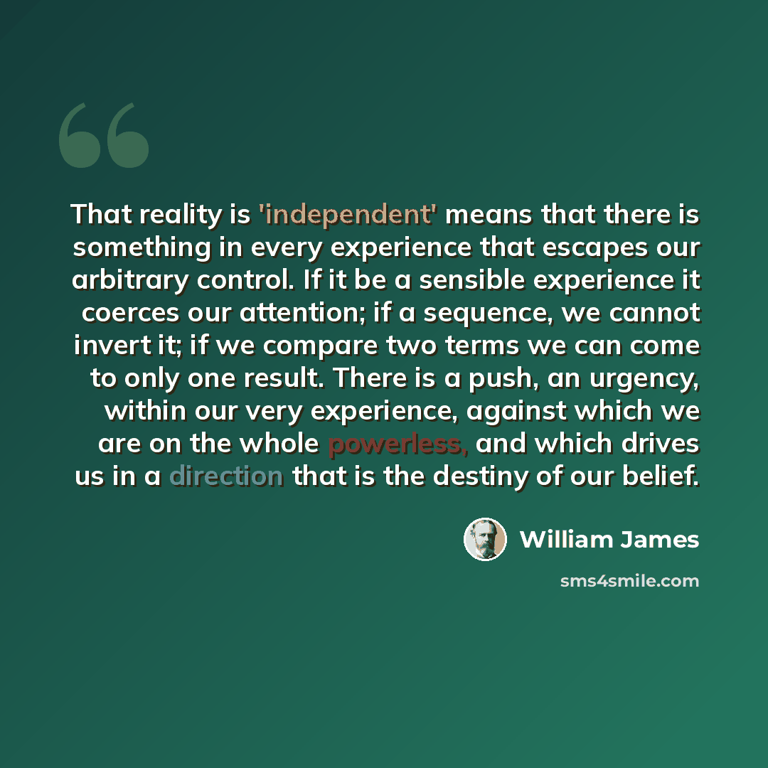 “That reality is 'independent' means that there is something in every experience that escapes our arbitrary control. If it be a sensible experience it coerces our attention; if a sequence, we cannot invert it; if we compare two terms we can come to only one result. There is a push, an urgency…” quote by William James