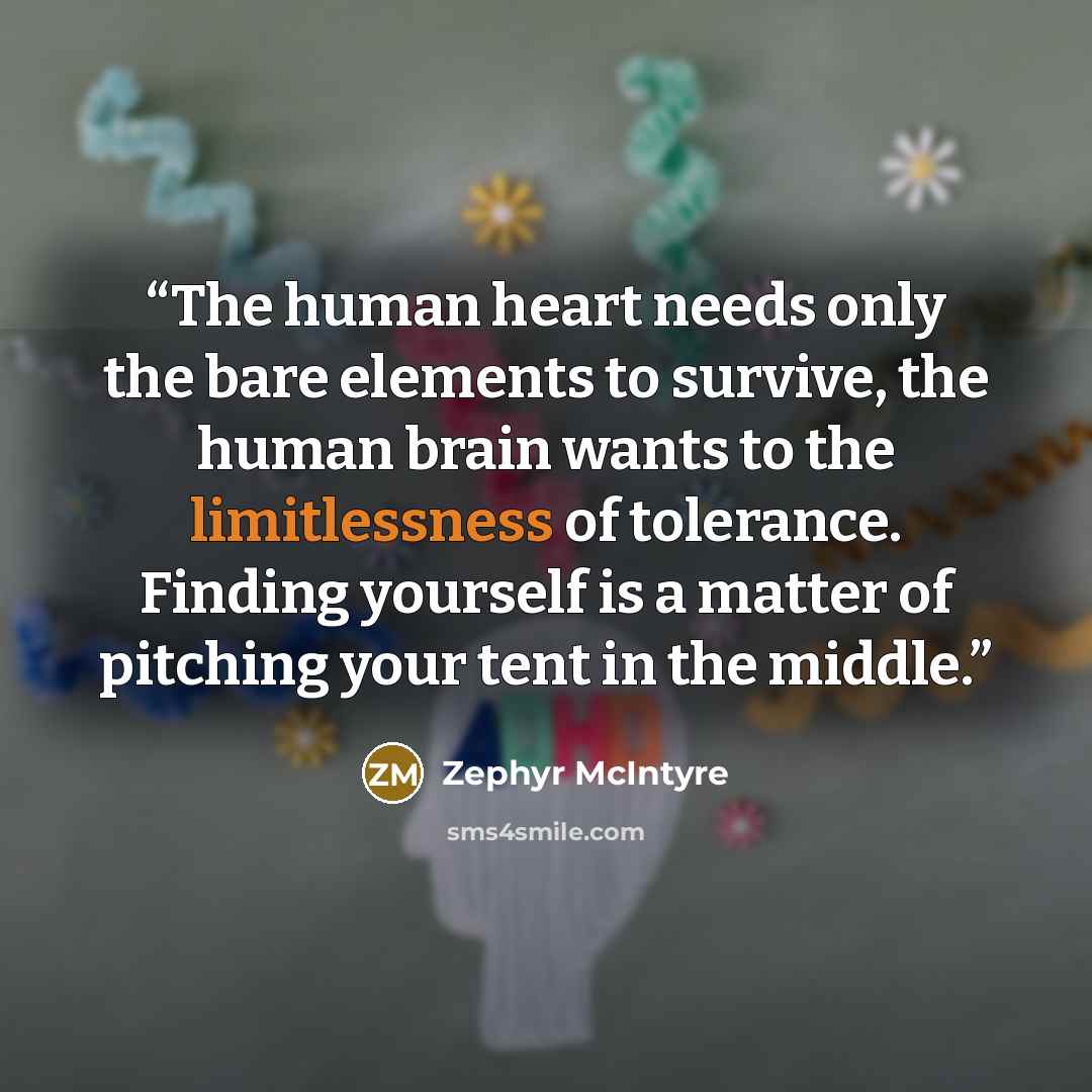 “The human heart needs only the bare elements to survive, the human brain wants to the limitlessness of tolerance. Finding yourself is a matter of pitching your tent in the middle.” quote by Zephyr McIntyre