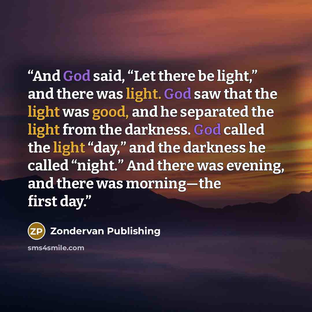 “And God said, “Let there be light,” and there was light. God saw that the light was good, and he separated the light from the darkness. God called the light “day,” and the darkness he called “night.” And there was evening, and there was morning—the first day.” quote by Zondervan Publishing