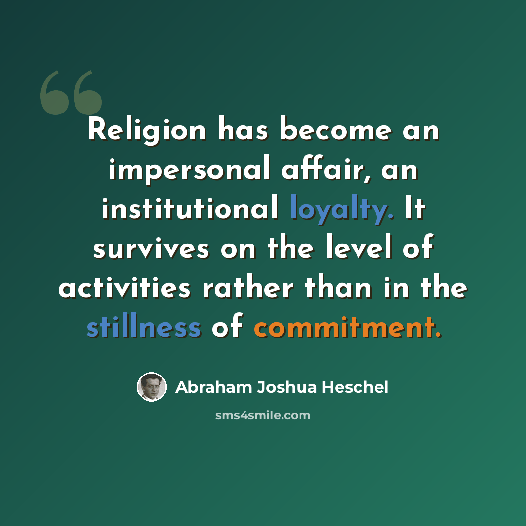 “Religion has become an impersonal affair, an institutional loyalty. It survives on the level of activities rather than in the stillness of commitment.” quote by Abraham Joshua Heschel