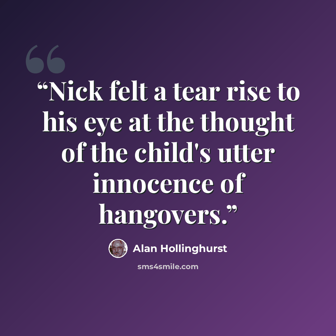 “Nick felt a tear rise to his eye at the thought of the child's utter innocence of hangovers.” quote by Alan Hollinghurst