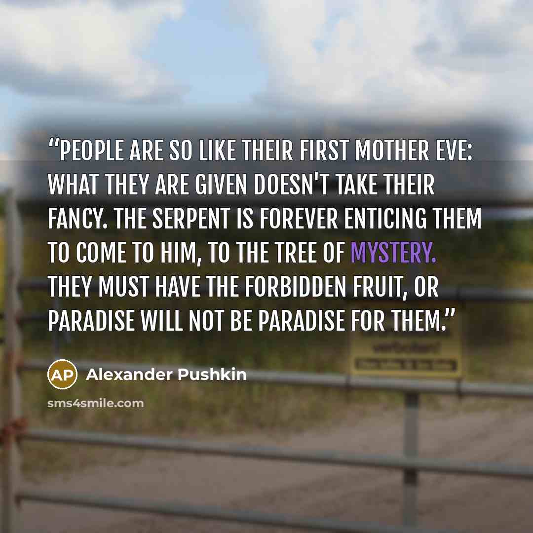 “People are so like their first mother Eve: what they are given doesn't take their fancy. The serpent is forever enticing them to come to him, to the tree of mystery. They must have the forbidden fruit, or paradise will not be paradise for them.” quote by Alexander Pushkin