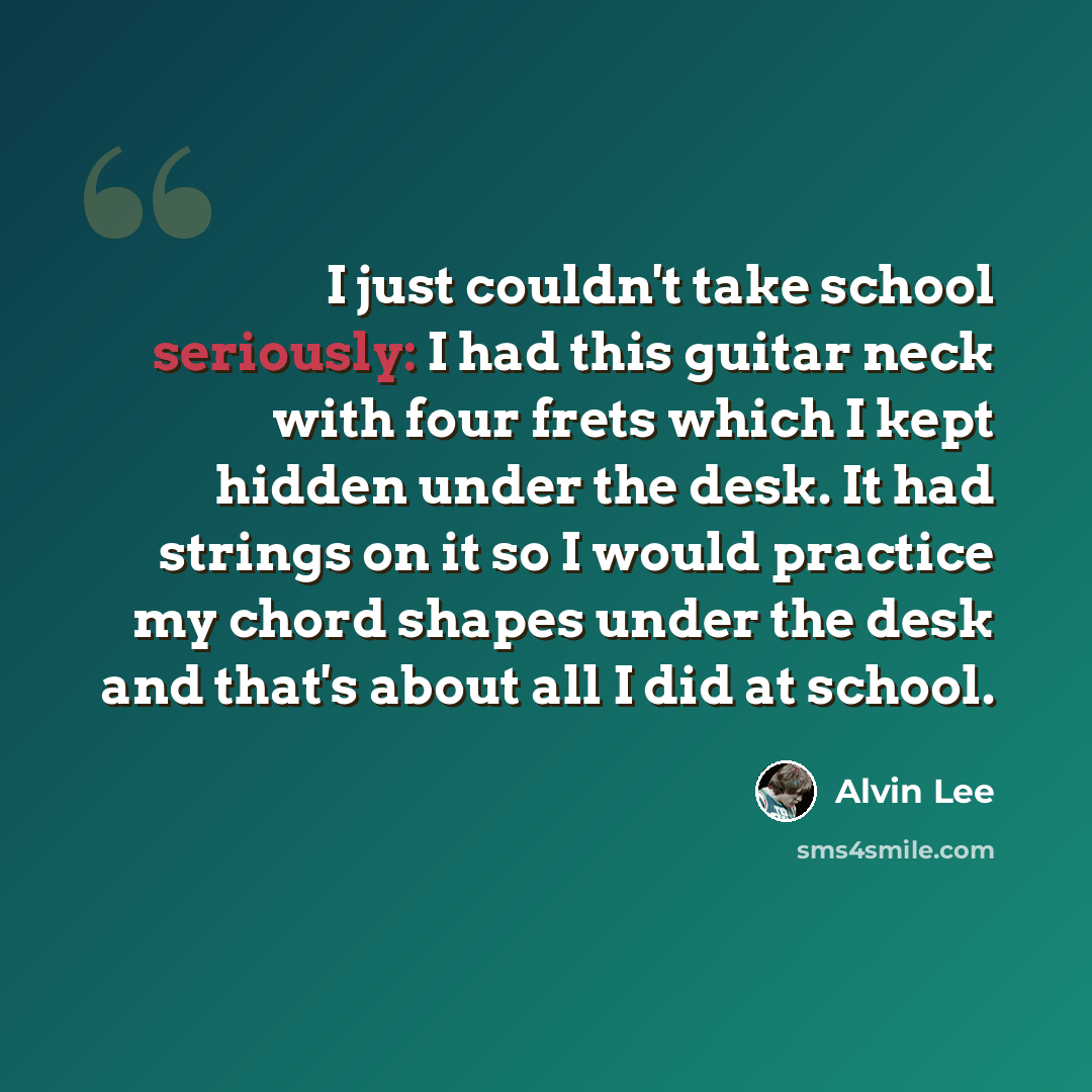 “I just couldn't take school seriously: I had this guitar neck with four frets which I kept hidden under the desk. It had strings on it so I would practice my chord shapes under the desk and that's about all I did at school.” quote by Alvin Lee