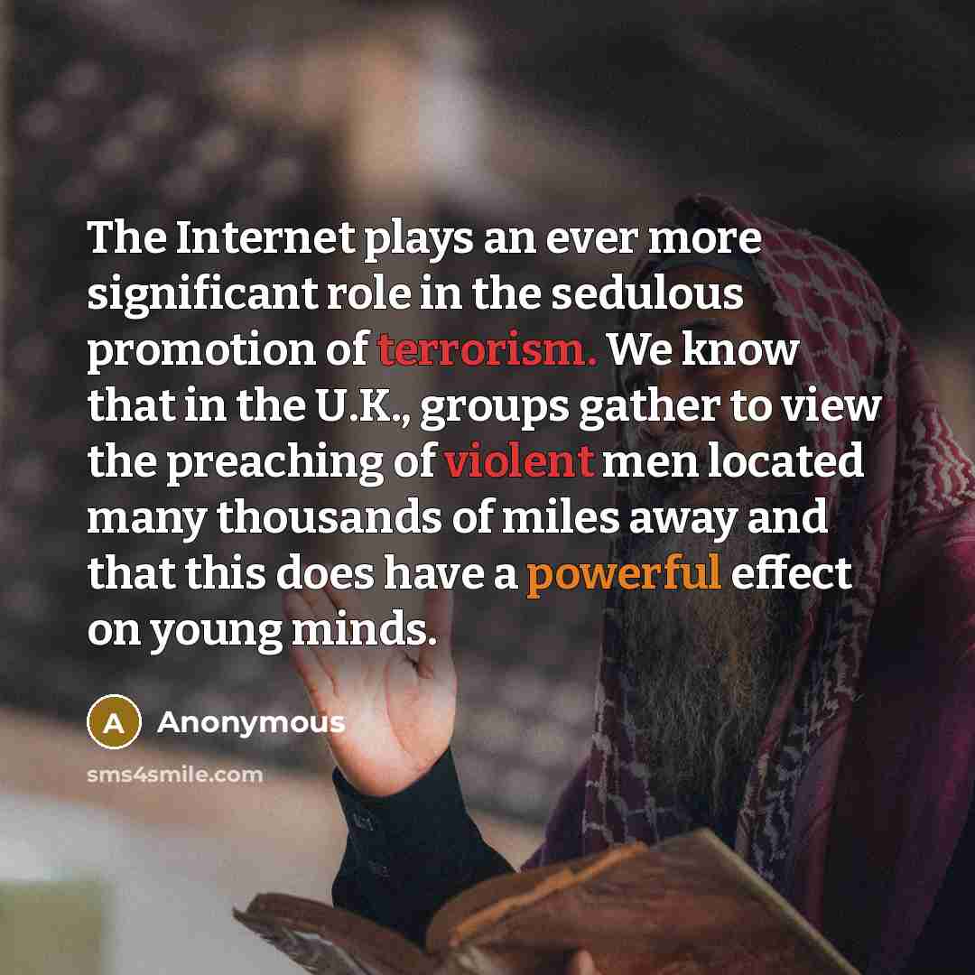 “The Internet plays an ever more significant role in the sedulous promotion of terrorism. We know that in the U.K., groups gather to view the preaching of violent men located many thousands of miles away and that this does have a powerful effect on young minds.” quote by Anonymous