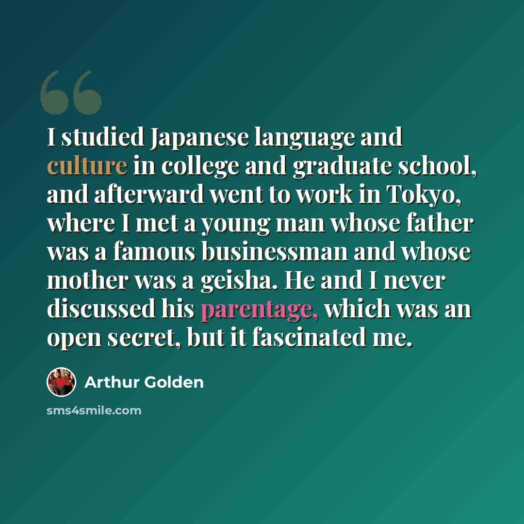 “I studied Japanese language and culture in college and graduate school, and afterward went to work in Tokyo, where I met a young man whose father was a famous businessman and whose mother was a geisha. He and I never discussed his parentage, which was an open secret, but it fascinated me.” quote by Arthur Golden