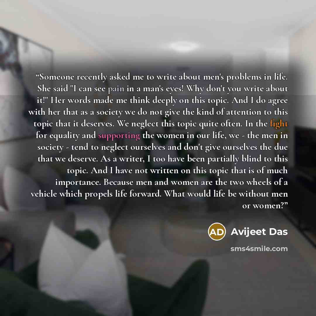 “Someone recently asked me to write about men's problems in life. She said "I can see pain in a man's eyes! Why don't you write about it!" Her words made me think deeply on this topic. And I do agree with her that as a society we do not give the kind of attention to this topic that it deserves. We…” quote by Avijeet Das