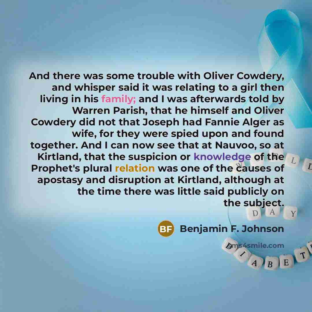 “And there was some trouble with Oliver Cowdery, and whisper said it was relating to a girl then living in his family; and I was afterwards told by Warren Parish, that he himself and Oliver Cowdery did not that Joseph had Fannie Alger as wife, for they were spied upon and found together. And I can…” quote by Benjamin F. Johnson