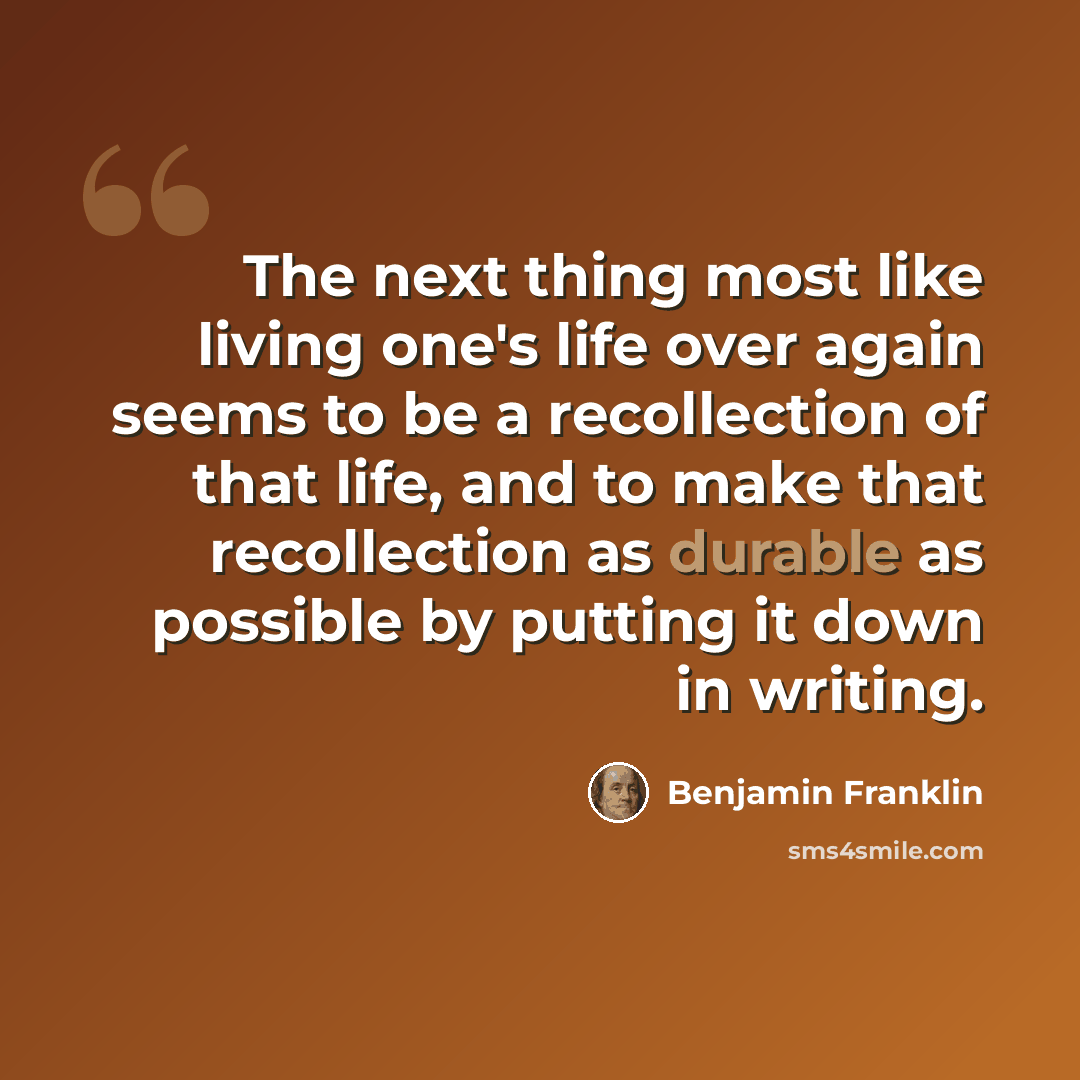 “The next thing most like living one's life over again seems to be a recollection of that life, and to make that recollection as durable as possible by putting it down in writing.” quote by Benjamin Franklin
