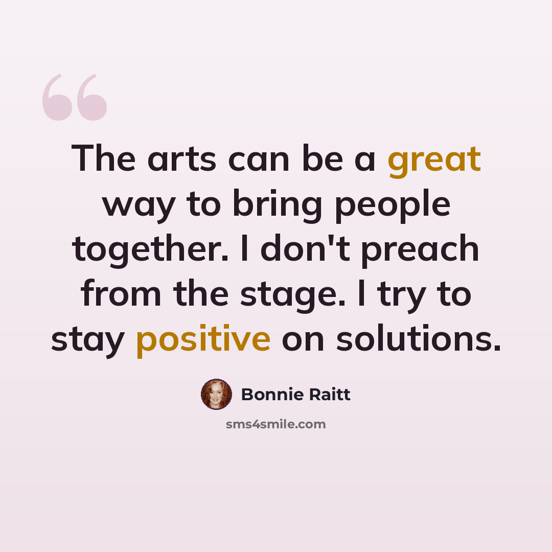 “The arts can be a great way to bring people together. I don't preach from the stage. I try to stay positive on solutions.” quote by Bonnie Raitt