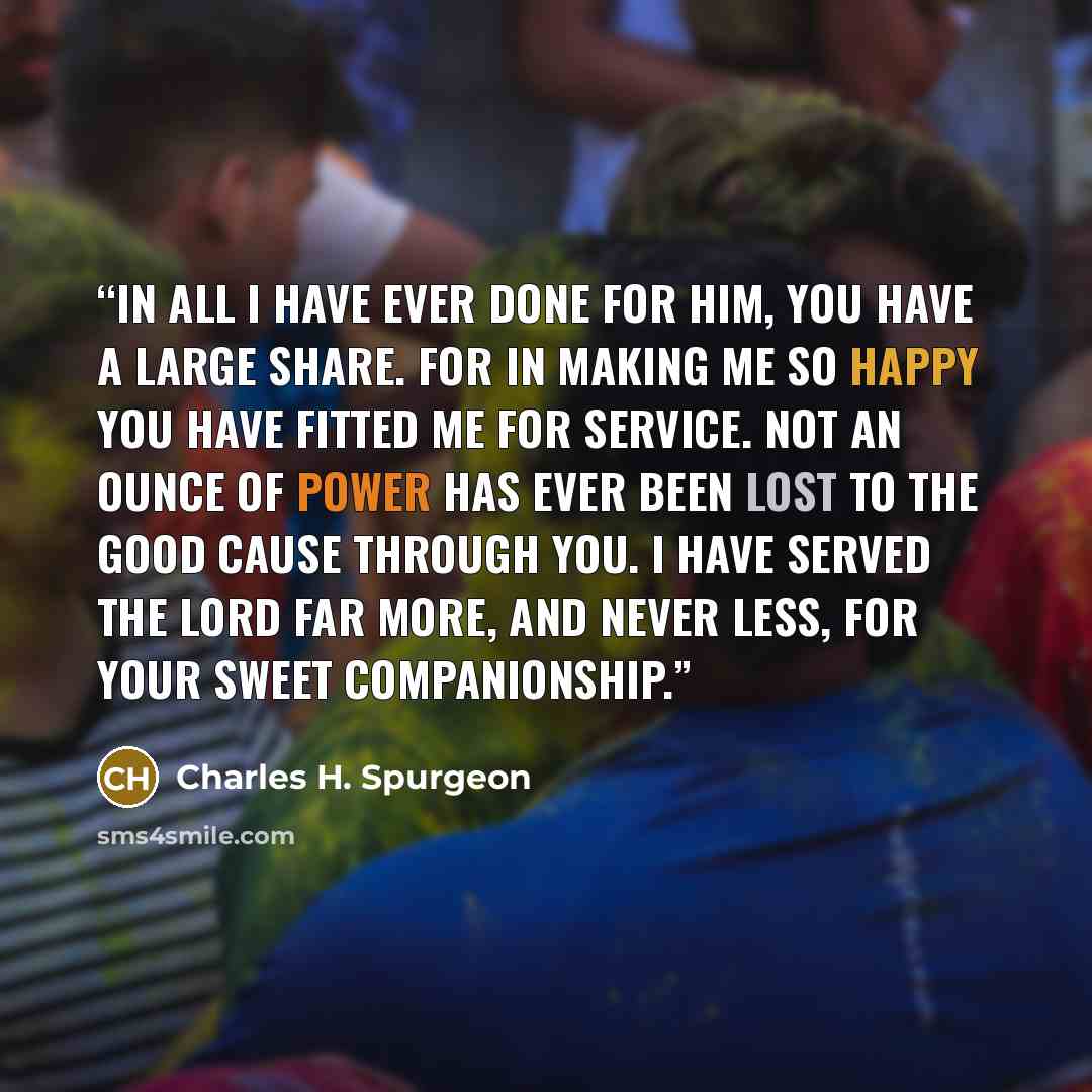 “In all I have ever done for Him, you have a large share. For in making me so happy you have fitted me for service. Not an ounce of power has ever been lost to the good cause through you. I have served the Lord far more, and never less, for your sweet companionship.” quote by Charles H. Spurgeon