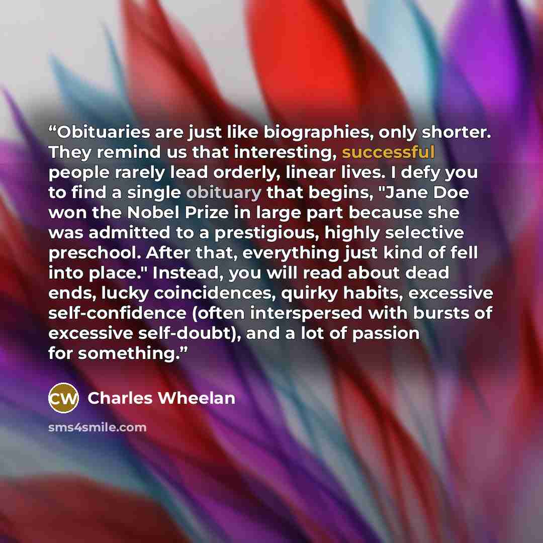 “Obituaries are just like biographies, only shorter. They remind us that interesting, successful people rarely lead orderly, linear lives. I defy you to find a single obituary that begins, "Jane Doe won the Nobel Prize in large part because she was admitted to a prestigious, highly selective…” quote by Charles Wheelan