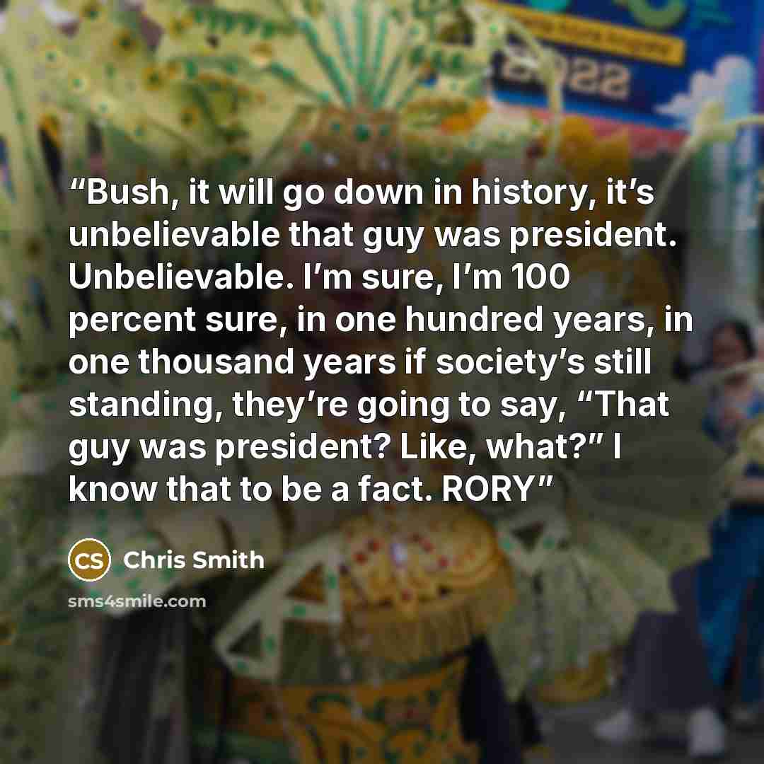 “Bush, it will go down in history, it’s unbelievable that guy was president. Unbelievable. I’m sure, I’m 100 percent sure, in one hundred years, in one thousand years if society’s still standing, they’re going to say, “That guy was president? Like, what?” I know that to be a fact. RORY” quote by Chris Smith