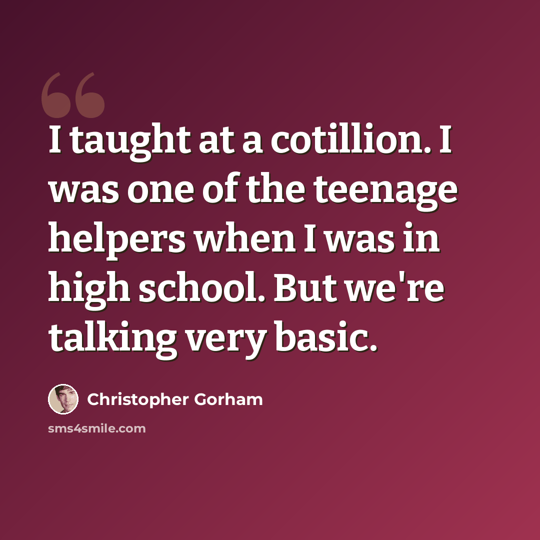 “I taught at a cotillion. I was one of the teenage helpers when I was in high school. But we're talking very basic.” quote by Christopher Gorham