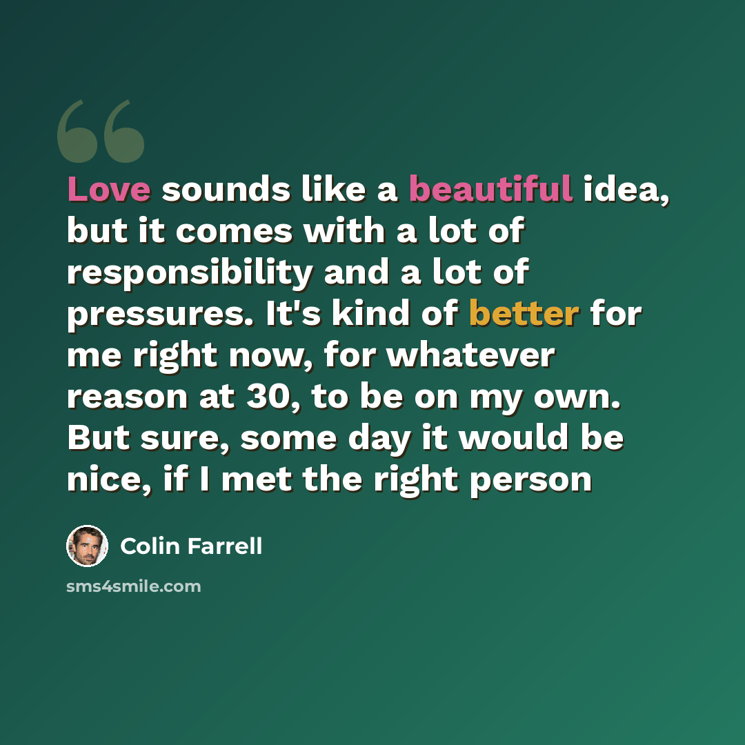 “Love sounds like a beautiful idea, but it comes with a lot of responsibility and a lot of pressures. It's kind of better for me right now, for whatever reason at 30, to be on my own. But sure, some day it would be nice, if I met the right person” quote by Colin Farrell