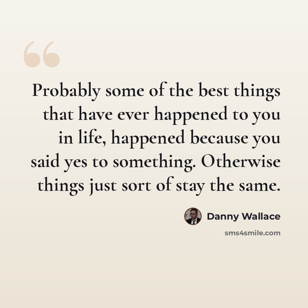 “Probably some of the best things that have ever happened to you in life, happened because you said yes to something. Otherwise things just sort of stay the same.” quote by Danny Wallace