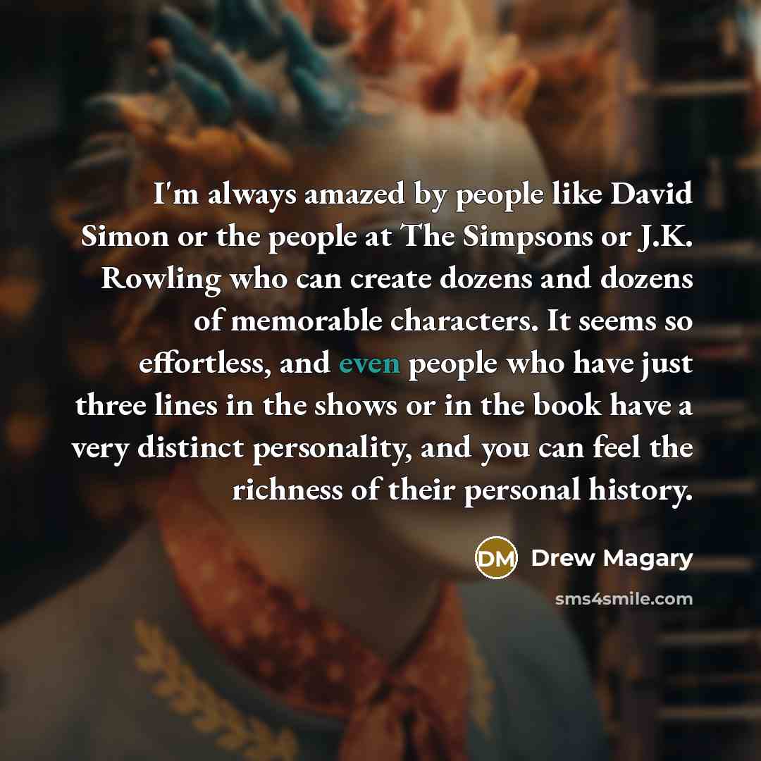“I'm always amazed by people like David Simon or the people at The Simpsons or J.K. Rowling who can create dozens and dozens of memorable characters. It seems so effortless, and even people who have just three lines in the shows or in the book have a very distinct personality, and you can feel the…” quote by Drew Magary