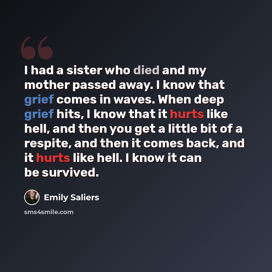 “I had a sister who died and my mother passed away. I know that grief comes in waves. When deep grief hits, I know that it hurts like hell, and then you get a little bit of a respite, and then it comes back, and it hurts like hell. I know it can be survived.” quote by Emily Saliers