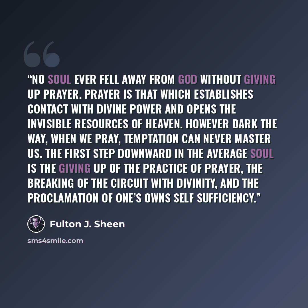 “No soul ever fell away from God without giving up prayer. Prayer is that which establishes contact with Divine Power and opens the invisible resources of heaven. However dark the way, when we pray, temptation can never master us. The first step downward in the average soul is the giving up of the…” quote by Fulton J. Sheen