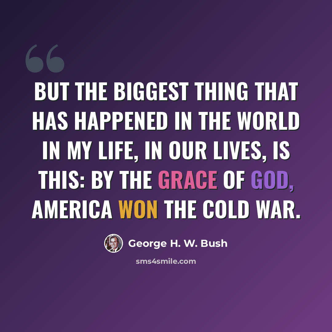 “But the biggest thing that has happened in the world in my life, in our lives, is this: By the grace of God, America won the Cold War.” quote by George H. W. Bush