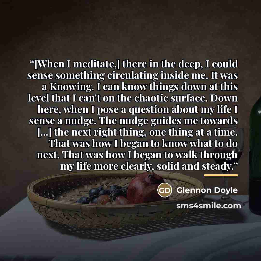 “[When I meditate,] there in the deep, I could sense something circulating inside me. It was a Knowing. I can know things down at this level that I can't on the chaotic surface. Down here, when I pose a question about my life I sense a nudge. The nudge guides me towards [...] the next right thing…” quote by Glennon Doyle