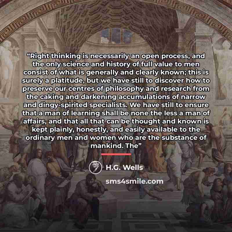 “Right thinking is necessarily an open process, and the only science and history of full value to men consist of what is generally and clearly known; this is surely a platitude, but we have still to discover how to preserve our centres of philosophy and research from the caking and darkening…” quote by H.G. Wells