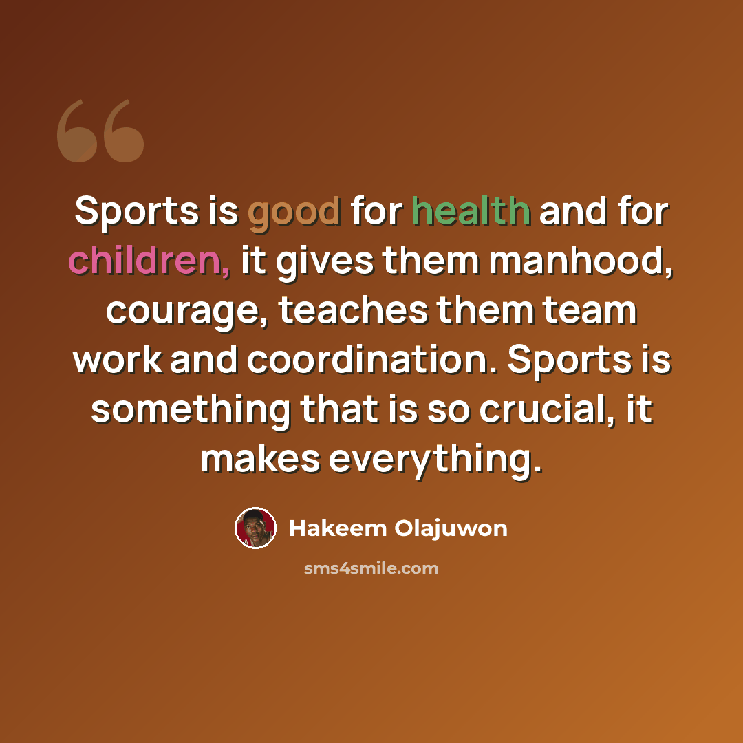 “Sports is good for health and for children, it gives them manhood, courage, teaches them team work and coordination. Sports is something that is so crucial, it makes everything.” quote by Hakeem Olajuwon