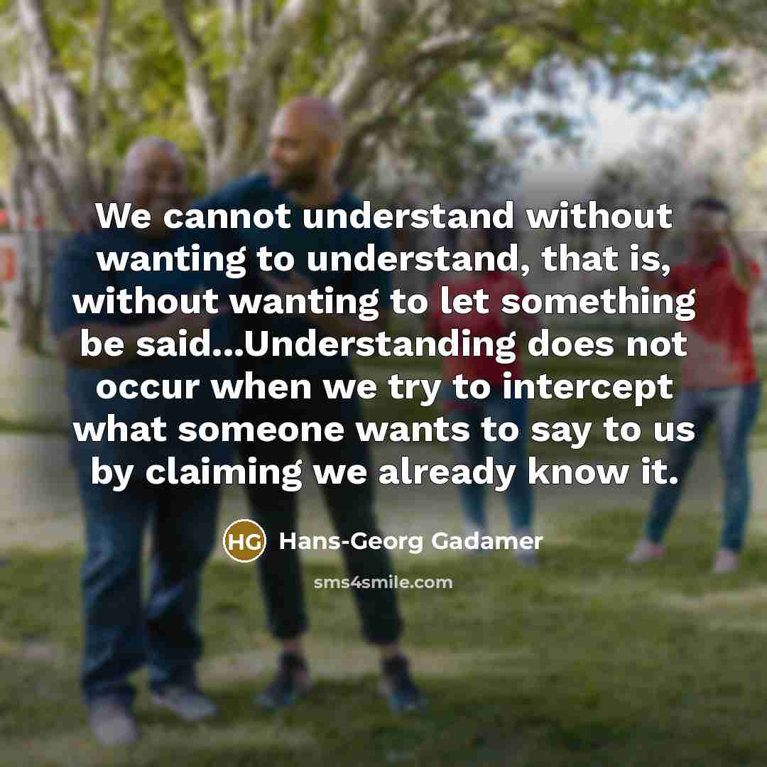 “We cannot understand without wanting to understand, that is, without wanting to let something be said...Understanding does not occur when we try to intercept what someone wants to say to us by claiming we already know it.” quote by Hans-Georg Gadamer