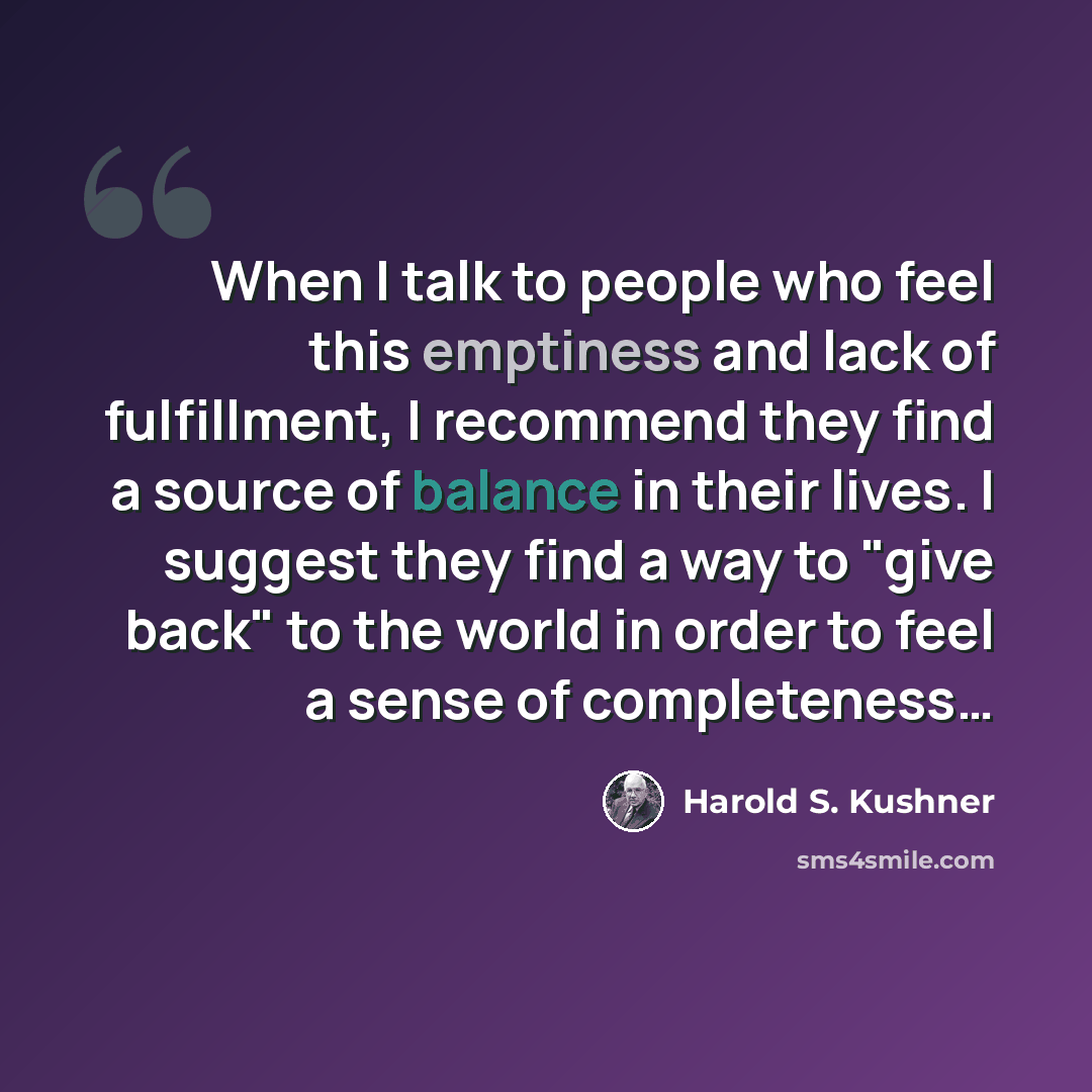 “When I talk to people who feel this emptiness and lack of fulfillment, I recommend they find a source of balance in their lives. I suggest they find a way to "give back" to the world in order to feel a sense of completeness…” quote by Harold S. Kushner