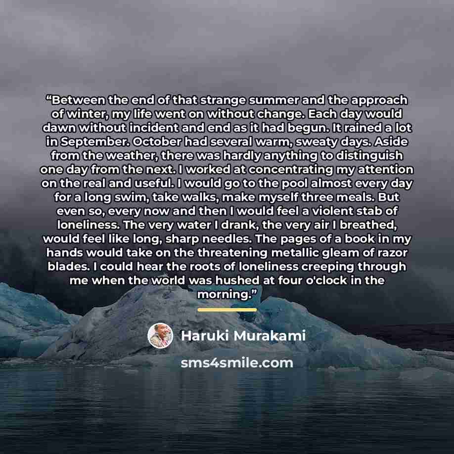 “Between the end of that strange summer and the approach of winter, my life went on without change. Each day would dawn without incident and end as it had begun. It rained a lot in September. October had several warm, sweaty days. Aside from the weather, there was hardly anything to distinguish one…” quote by Haruki Murakami