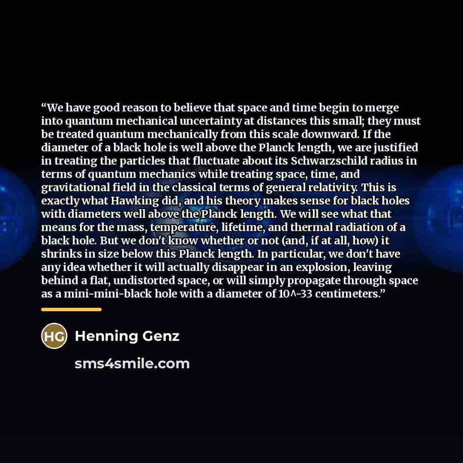 “We have good reason to believe that space and time begin to merge into quantum mechanical uncertainty at distances this small; they must be treated quantum mechanically from this scale downward. If the diameter of a black hole is well above the Planck length, we are justified in treating the…” quote by Henning Genz
